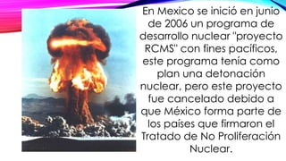 En Mexico se inició en junio
de 2006 un programa de
desarrollo nuclear "proyecto
RCMS" con fines pacíficos,
este programa tenía como
plan una detonación
nuclear, pero este proyecto
fue cancelado debido a
que México forma parte de
los países que firmaron el
Tratado de No Proliferación
Nuclear.
 
