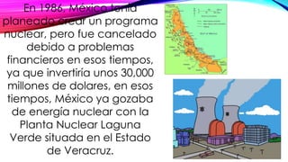 En 1986, México tenía
planeado crear un programa
nuclear, pero fue cancelado
debido a problemas
financieros en esos tiempos,
ya que invertiría unos 30,000
millones de dolares, en esos
tiempos, México ya gozaba
de energía nuclear con la
Planta Nuclear Laguna
Verde situada en el Estado
de Veracruz.
 