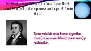 Fue descubierto en 1789, por el químico alemán Martin
Heinrich Klaproth, quien le puso ese nombre por el planeta
Urano.
 