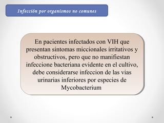 En pacientes infectados con VIH que
presentan sintomas miccionales irritativos y
obstructivos, pero que no manifiestan
infeccione bacteriana evidente en el cultivo,
debe considerarse infeccion de las vias
urinarias inferiores por especies de
Mycobacterium
En pacientes infectados con VIH que
presentan sintomas miccionales irritativos y
obstructivos, pero que no manifiestan
infeccione bacteriana evidente en el cultivo,
debe considerarse infeccion de las vias
urinarias inferiores por especies de
Mycobacterium
Infección por organismos no comunes
 