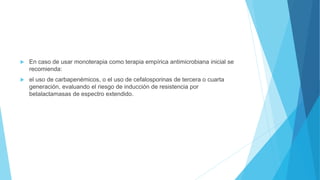  En caso de usar monoterapia como terapia empírica antimicrobiana inicial se
recomienda:
 el uso de carbapenémicos, o el uso de cefalosporinas de tercera o cuarta
generación, evaluando el riesgo de inducción de resistencia por
betalactamasas de espectro extendido.
 