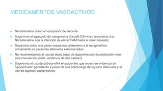 MEDICAMENTOS VASOACTIVOS
 Noradrenalina como el vasopresor de elección.
 Sugerimos el agregado de vasopresina (hasta0.3U/min) o adrenalina a la
Noradrenalina con la intención de elevar PAM hasta el valor deseado.
 Dopamina como una gente vasopresor alternativo a la norepinefrina
únicamente en pacientes altamente seleccionados.
 No recomendamos el uso de dosis bajas de dopamina para la protección renal
(recomendación sólida, evidencia de alta calidad).
 Sugerimos el uso de dobutamiNA en pacientes que muestren evidencia de
hipoperfusión persistente a pesar de una sobrecarga de líquidos adecuada y el
uso de agentes vasopresores.
 