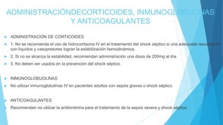 ADMINISTRACIÓNDECORTICOIDES, INMUNOGLOBULINAS
Y ANTICOAGULANTES
 ADMINISTRACIÓN DE CORTICOIDES
 1. No se recomienda el uso de hidrocortisona IV en el tratamiento del shock séptico si una adecuada resucitación
con líquidos y vasopresores logran la estabilización hemodinámica.
 2. Si no se alcanza la estabilidad, recomiendan administración una dosis de 200mg al día.
 3. No deben ser usados en la prevención del shock séptico.
 INMUNOGLOBUOLINAS
 No utilizar inmunoglobulinas IV en pacientes adultos con sepsis graves o shock séptico.
 ANTICOAGULANTES
 Recomiendan no utilizar la antitombrina para el tratamiento de la sepsis severa y shock séptico.
 