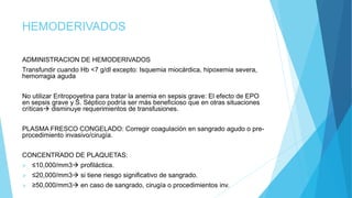 HEMODERIVADOS
ADMINISTRACION DE HEMODERIVADOS
Transfundir cuando Hb <7 g/dl excepto: Isquemia miocárdica, hipoxemia severa,
hemorragia aguda
No utilizar Eritropoyetina para tratar la anemia en sepsis grave: El efecto de EPO
en sepsis grave y S. Séptico podría ser más beneficioso que en otras situaciones
críticas disminuye requerimientos de transfusiones.
PLASMA FRESCO CONGELADO: Corregir coagulación en sangrado agudo o pre-
procedimiento invasivo/cirugía.
CONCENTRADO DE PLAQUETAS:
 ≤10,000/mm3 profiláctica.
 ≤20,000/mm3 si tiene riesgo significativo de sangrado.
 ≥50,000/mm3 en caso de sangrado, cirugía o procedimientos inv.
 