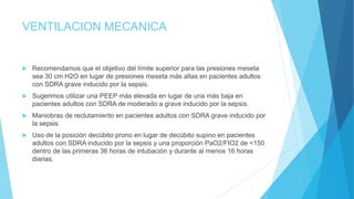 VENTILACION MECANICA
 Recomendamos que el objetivo del límite superior para las presiones meseta
sea 30 cm H2O en lugar de presiones meseta más altas en pacientes adultos
con SDRA grave inducido por la sepsis.
 Sugerimos utilizar una PEEP más elevada en lugar de una más baja en
pacientes adultos con SDRA de moderado a grave inducido por la sepsis.
 Maniobras de reclutamiento en pacientes adultos con SDRA grave inducido por
la sepsis.
 Uso de la posición decúbito prono en lugar de decúbito supino en pacientes
adultos con SDRA inducido por la sepsis y una proporción PaO2/FIO2 de <150
dentro de las primeras 36 horas de intubación y durante al menos 16 horas
diarias.
 