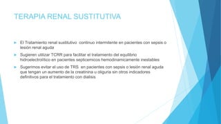 TERAPIA RENAL SUSTITUTIVA
 El Tratamiento renal sustitutivo continuo intermitente en pacientes con sepsis o
lesión renal aguda
 Sugieren utilizar TCRR para facilitar el tratamiento del equilibrio
hidroelectrolítico en pacientes septicemicos hemodinamicamente inestables
 Sugerimos evitar el uso de TRS en pacientes con sepsis o lesión renal aguda
que tengan un aumento de la creatinina u oliguria sin otros indicadores
definitivos para el tratamiento con dialisis
 
