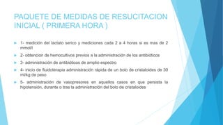 PAQUETE DE MEDIDAS DE RESUCITACION
INICIAL ( PRIMERA HORA )
 1- medición del lactato serico y mediciones cada 2 a 4 horas si es mas de 2
mmol/l
 2- obtencion de hemocultivos previos a la administración de los antibióticos
 3- administración de antibióticos de amplio espectro
 4- inicio de fluidoterapia administración rápida de un bolo de cristaloides de 30
ml/kg de peso
 5- administración de vasopresores en aquellos casos en que persista la
hipotensión, durante o tras la administración del bolo de cristaloides
 