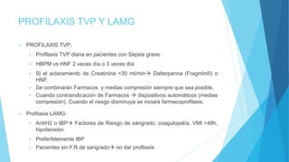 PROFILAXIS TVP Y LAMG
 PROFILAXIS TVP:
 Profilaxis TVP diaria en pacientes con Sepsis grave.
 HBPM vs HNF 2 veces día o 3 veces día
 Si el aclaramiento de Creatinina <30 ml/min Dalterparina (Fragmin®) o
HNF.
 Se combinarán Farmacos y medias compresión siempre que sea posible.
 Cuando contraindicación de Farmacos  dispositivos automáticos (medias
compresión). Cuando el riesgo disminuya se inciará farmacoprofilaxis.
 Profilaxis LAMG:
 AntiH2 o IBP Factores de Riesgo de sangrado: coagulopatía, VMI >48h,
hipotensión.
 Preferiblemente IBP
 Pacientes sin F.R de sangrado no dar profilaxis
 