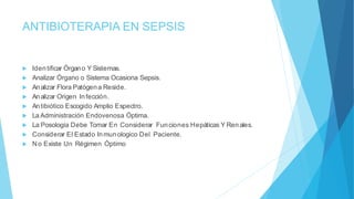ANTIBIOTERAPIA EN SEPSIS
 Identificar Órgano Y Sistemas.
 Analizar Órgano o Sistema Ocasiona Sepsis.
 Analizar Flora Patógena Reside.
 Analizar Origen Infección.
 Antibiótico Escogido Amplio Espectro.
 La Administración Endovenosa Óptima.
 La Posología Debe Tomar En Considerar Funciones Hepáticas Y Renales.
 Considerar El Estado Inmunologico Del Paciente.
 No Existe Un Régimen Óptimo
 