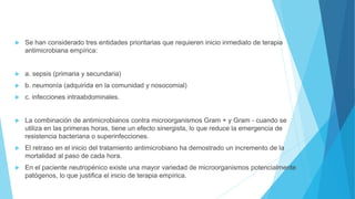  Se han considerado tres entidades prioritarias que requieren inicio inmediato de terapia
antimicrobiana empírica:
 a. sepsis (primaria y secundaria)
 b. neumonía (adquirida en la comunidad y nosocomial)
 c. infecciones intraabdominales.
 La combinación de antimicrobianos contra microorganismos Gram + y Gram - cuando se
utiliza en las primeras horas, tiene un efecto sinergista, lo que reduce la emergencia de
resistencia bacteriana o superinfecciones.
 El retraso en el inicio del tratamiento antimicrobiano ha demostrado un incremento de la
mortalidad al paso de cada hora.
 En el paciente neutropénico existe una mayor variedad de microorganismos potencialmente
patógenos, lo que justifica el inicio de terapia empírica.
 