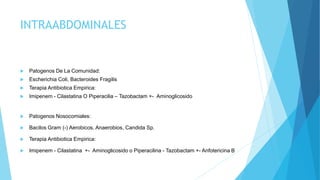 INTRAABDOMINALES
 Patogenos De La Comunidad:
 Escherichia Coli, Bacteroides Fragilis
 Terapia Antibiotica Empirica:
 Imipenem - Cilastatina O Piperacilia – Tazobactam +- Aminoglicosido
 Patogenos Nosocomiales:
 Bacilos Gram (-) Aerobicos, Anaerobios, Candida Sp.
 Terapia Antibiotica Empirica:
 Imipenem - Cilastatina +- Aminoglicosido o Piperacilina - Tazobactam +- Anfotericina B
 