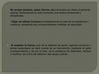  No arrojar (piedras, palos, fierros, etc.) lanzados por éstos al personal
policial, demostrando en todo momento una actitud profesional y
disciplinada.
 • Dejar de utilizar la fuerza inmediatamente al cese de la resistencia o
violencia, adoptando las correspondientes medidas de seguridad.
 Al emplear la fuerza (uso de la defensa de goma, agentes químicos y
armas especiales) se dará cuenta de su intervención mediante el parte
correspondiente y, de ser el caso, de la existencia de detenidos, heridos
o muertos, así como del deterioro del equipo policial.
 