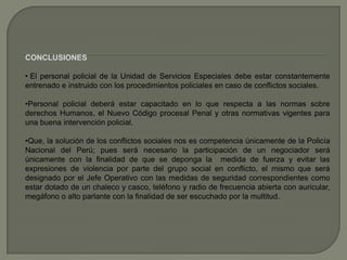 CONCLUSIONES
• El personal policial de la Unidad de Servicios Especiales debe estar constantemente
entrenado e instruido con los procedimientos policiales en caso de conflictos sociales.
•Personal policial deberá estar capacitado en lo que respecta a las normas sobre
derechos Humanos, el Nuevo Código procesal Penal y otras normativas vigentes para
una buena intervención policial.
•Que, la solución de los conflictos sociales nos es competencia únicamente de la Policía
Nacional del Perú; pues será necesario la participación de un negociador será
únicamente con la finalidad de que se deponga la medida de fuerza y evitar las
expresiones de violencia por parte del grupo social en conflicto, el mismo que será
designado por el Jefe Operativo con las medidas de seguridad correspondientes como
estar dotado de un chaleco y casco, teléfono y radio de frecuencia abierta con auricular,
megáfono o alto parlante con la finalidad de ser escuchado por la multitud.
 