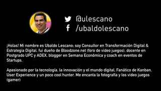¡Holas! Mi nombre es Ubaldo Lescano; soy Consultor en Transformación Digital &
Estrategia Digital, fui dueño de Bloodzone.net (foro de video juegos), docente en
Postgrado UPC y ADEX, blogger en Semana Económica y coach en eventos de
Startups.
Apasionado por la tecnología, la innovación y el mundo digital, Fanático de Kanban,
User Experience y un poco cool hunter. Me encanta la fotografía y los video juegos
(gamer)
@ulescano
/ubaldolescano
 