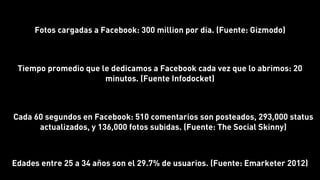 Cada 60 segundos en Facebook: 510 comentarios son posteados, 293,000 status
actualizados, y 136,000 fotos subidas. (Fuente: The Social Skinny)
Fotos cargadas a Facebook: 300 million por dia. (Fuente: Gizmodo)
Tiempo promedio que le dedicamos a Facebook cada vez que lo abrimos: 20
minutos. (Fuente Infodocket)
Edades entre 25 a 34 años son el 29.7% de usuarios. (Fuente: Emarketer 2012)
 