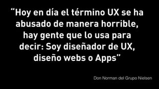 “Hoy en día el término UX se ha
abusado de manera horrible,
hay gente que lo usa para
decir: Soy diseñador de UX,
diseño webs o Apps”
Don Norman del Grupo Nielsen
 