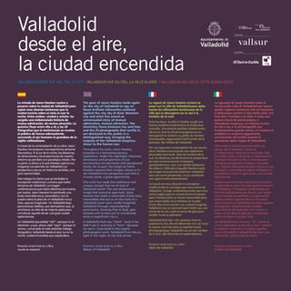 La mirada de Jason Hawkes vuelve a
posarse sobre la ciudad de Valladolid para
espiar esas siluetas luminosas que la
ciudad recorta sobre el cielo al caer la
noche. Entre ambos –ciudad y artista– ha
surgido una indisimulada historia de
mutua admiración, de mutua atracción. La
química fluye entre ella y él; y las 29
fotografías que lo testimonian se revelan
al público de forma sobresaliente,
acercando al ojo humano la grandeza de la
vigilia vallisoletana.
A través de la contemplación de su obra, Jason
Hawkes nos propone una experiencia sensorial
fascinadora. A la luz de la noche, las distancias,
las dimensiones y las proporciones de nuestro
entorno se perciben con paradójica nitidez. Por
su parte, la altura a la que Hawkes captura sus
imágenes nos permite ver Valladolid con
perspectiva y eso es, en todos los sentidos, una
gran oportunidad.
Este trabajo ha hecho que se tambalee la
concepción tradicional y unívoca que todos
teníamos de Valladolid. La imagen
unidimensional que todos dábamos por buena,
por exacta. Jason Hawkes ha sembrado una
duda razonable (muy razonable) y nos ha
puesto sobre la pista de un Valladolid nunca
visto, apenas imaginado. Un Valladolid bajo
panorámicas inéditas, que demuestran que, al
anochecer, se viste de las mejores galas para
corroborar aquello de ser una gran ciudad
esplendorosa.
Un Valladolid que estaba “ahí” –aunque no lo
viéramos– y que, ahora, está “aquí” –porque lo
vemos–, encarnado en este soberbio trabajo
fotográfico: Valladolid desde el aire, luz en la
noche, ciudad encendida que resplandece.
FRANCISCO JAVIER LEÓN DE LA RIVA
Alcalde de Valladolid
The gaze of Jason Hawkes lands again
on the city of Valladolid to spy on
those brilliant silhouettes outlined
against the city sky at dusk. Between
city and artist has arised an
unconcealed story of mutual
admiration, mutual attraction. The
chemistry flows between her and him;
and the 29 photographs that certify it,
are disclosed to the public in a
distinguished way, bringing the
majesty of the Valladolid sleepless,
closer to the human eye.
Throughout his work, Jason Hawkes
proposes us a fascinating sensory
experience. Under the nightlight, distances,
dimensions and proportions of our
environment are perceived with paradoxical
clarity. On its part, the height at which
Hawkes captures their images, allows us to
see Valladolid into perspective and that is,
in every sense, a great opportunity.
This work has made the traditional and
unique concept that we all had of
Valladolid teeter. The one-dimensional
image that everyone approved. Jason
Hawkes has raised a reasonable doubt (very
reasonable) and put us on the track of a
Valladolid never seen, hardly imagined.
Valladolid through unprecedented
panoramics, showing that at dusk, gets
dressed with its best suit to corroborate
what a magnificent city is.
A Valladolid that was "there" -even if we
didn’t see it- and now is “here” –because
we see it- incarnated in this superb
photographic work: Valladolid from the air,
light in the night, lit city that shines.
FRANCISCO JAVIER LEÓN DE LA RIVA
Mayor of Valladolid
Le regard de Jason Hawkes revient se
poser sur la ville de Valladolid pour épier
toutes les silhouettes lumineuses de la
ville qui se découpent sur le ciel à la
tombée de la nuit.
Entre les deux, -la ville et l’artiste- surgit une
histoire évidente d’admiration et d’attirance
mutuelle. Une entente parfaite s’établit entre
elle et lui; ainsi les 29 photographies qui en
témoignent se révèlent au public de manière
remarquable, rapprochant l’œil humain de la
grandeur des veillées de Valladolid.
Par une approche contemplative de son œuvre,
Jason Hawkes nous propose une expérience
sensorielle fascinante. Avec les lumières de la
nuit, les distances, les dimensions et proportions
de notre environnement s’imposent,
paradoxalement, avec une netteté saisissante.
Par ailleurs, l’altitude à laquelle Hawkes capte
ses images nous permet d’admirer Valladolid
sous une autre perspective, ce qui représente
une opportunité extraordinaire.
Ce travail est venu ébranler la conception
traditionnelle et univoque que nous avions de
Valladolid. L’image unidimensionnelle que nous
avions jugée jusqu’ici comme bonne et exacte.
Jason Hawkes sème un doute raisonnable (plus
que raisonnable) nous mettant sur la piste
d’une ville encore jamais vue, à peine imaginée.
Valladolid sous un panoramique inédit, qui, à la
venue de la nuit, revêt sa tenue de gala pour
exhiber toute sa splendeur.
Valladolid était bien «là» quoique nous ne
puissions la voir, elle est désormais «ici» car nous
la voyons, incarnée dans ce superbe travail
photographique: Valladolid vue du ciel, lumière
de la nuit, ville illuminée et resplendissante.
FRANCISCO JAVIER LEÓN DE LA RIVA
Maire de Valladolid
Lo sguardo di Jason Hawkes cade di
nuovo sulla città di Valladolid per spiare
quelle sagome luminose che al tramonto
si delineano contro il cielo della città. Fra
loro due –l’artista e la città- è nata una
palese storia di ammirazione e
attrazione reciproca. La chìmica scorre
tra lei e lui; e le 29 fotografie che
testimoniano questa storia, si rivelano al
pubblico in maniera aggettante,
avvicinando all'occhio umano la
grandezza della veglia di Valladolid.
Attraverso la contemplazione della sua
opera, Jason Hawkes ci propone
un'affascinante esperienza sensoriale. Alla
luce della notte, le distanze, le dimensioni e
le proporzioni de ciò che ci circonda sono
percepite paradossale nitidezza. Da parte
sua, l'altezza alla quale Hawkes cattura le sue
immagini ci permette di vedere Valladolid in
prospettiva e cioè, in ogni senso, una grande
opportunità.
Questo lavoro ha fatto barcollare il concetto
tradizionale e unico che tutti quanti avevamo
di Valladolid. L'immagine unidimensionale
che tutti prendevamo per buono, per esatta.
Jason Hawkes ha seminato un ragionevole
dubbio (molto ragionevole) e ci ha messo
sulle tracce di un Valladolid mai visto, appena
immaginato. Valladolid sotto inedite
panoramiche dimostrando che, la sera, si
veste con gli abity di gala per corroborare
quello di essere una gran città.
Un Valladolid che si trovava " là"- anche se
non lo vedevamo- e che ora è "qui", -perché
lo vediamo- incarnato in questo superbo
lavoro fotografico: Valladolid dal cielo, luce
nella notte, città accesa che brilla.
FRANCISCO JAVIER LEÓN DE LA RIVA
Sindaco di Valladolid
Valladolid
desde el aire,
la ciudad encendida
VALLADOLID FROM THE AIR, THE LIT CITY / VALLADOLID VUE DU CIEL, LA VILLE ILLINÉE / VALLADOLID DAL CIELO, CITTÀ ACCESA CIELO
COLABORAN
PATROCINA
 