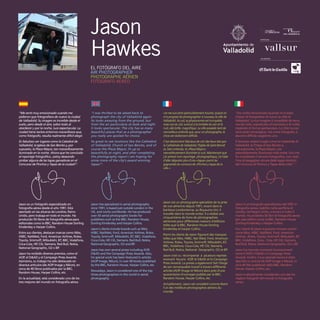 “Me sentí muy emocionado cuando me
pidieron que fotografiara de nuevo la ciudad
de Valladolid. Su imagen es increíble desde el
suelo, pero desde el aire, sobre todo al
atardecer y por la noche, luce espectacular. La
ciudad tiene tantos entornos maravillosos que,
como fotógrafo, resulta realmente difícil elegir.
Es fabuloso ver lugares como la Catedral de
Valladolid, la Iglesia de San Benito y, por
supuesto, la Plaza Mayor, tan maravillosamente
iluminada en la noche. Ahora que he concluido
el reportaje fotográfico, ¡estoy deseando
probar alguna de las tapas ganadoras en el
Concurso de Pinchos y Tapas de la ciudad!”.
Jason es un fotógrafo especializado en
fotografía aérea desde el año 1991. Está
asentado en las afueras de Londres, Reino
Unido, pero trabaja en todo el mundo. Ha
producido 50 libros de fotografía aérea para
editoriales como la BBC, Random House Dorling
Kindersley o Harper Collins.
Entre sus clientes, destacan marcas como Nike,
HSBC, NatWest, Ford, American Airlines, Rolex,
Toyota, Smirnoff, Mitsubishi, BT, BBC, Vodafone,
Coca-Cola, HP, Citi, Siemens, Red Bull, Nokia,
National Geographic, O2 o BP.
Jason ha recibido diversos premios, como el
AOP, el D&AD y el Campaign Press Awards.
Asimismo, su trabajo ha sido destacado en
diversos artículos (de AOP Image y Nikon), en
cerca de 40 libros publicados por la BBC,
Random House, Harper Collins, etc.
En la actualidad, está considerado uno de los
tres mejores del mundo en fotografía aérea.
"I was thrilled to be asked back to
photograph the city of Valladolid again.
Its looks amazing from the ground, but
from the air particularly at dusk and night
it looks spectacular. The city has so many
beautiful places that as a photographer
you really are spoiled for choice.
Its great to see locations like the Cathedral
of Valladolid, Church of San Benito, and of
course the Plaza Mayor, lit up so
beautifully at night, and after completing
the photography report I am hoping for
some more of the city’s award winning
tapas!”.
Jason has specialized in aerial photography
since 1991, is based just outside London in the
UK, and works worldwide. He has produced
over 50 aerial photographic books for
publishers such as the BBC, Random House,
Dorling Kindersley and Harper Collins.
Jason's clients include brands such as Nike,
HSBC, NatWest, Ford, American Airlines, Rolex,
Toyota, Smirnoff, Mitsubishi, BT, BBC, Vodafone,
Coca-Cola, HP, Citi, Siemens, Red Bull, Nokia,
National Geographic, O2 and BP.
Jason has won several prizes including AOP,
D&AD and the Campaign Press Awards. Also,
his special work has been featured in articles
(AOP Image, Nikon), in over 40 books published
by the BBC, Random House, Harper Collins, etc.
Nowadays, Jason is considered one of the top
three photographers in the world in aerial
photography.
«Je me suis senti particulièrement touché, quand on
m’a proposé de photographier à nouveau la ville de
Valladolid. Au sol, sa physionomie est incroyable,
mais vue du ciel, surtout à la tombée du soir et la
nuit, elle brille, magnifique. La ville possède tant de
merveilleux endroits que, pour un photographe, le
choix est réellement difficile.
C’est absolument fabuleux de voir des lieux tels que
la Cathédrale de Valladolid, l’Eglise de Saint Benoît
et, bien entendu, la «Plaza Mayor»,
merveilleusement illuminée la nuit. Maintenant que
j’ai achevé mon reportage photographique, j’ai hâte
d’aller déguster plus d’une «tapas» parmi les
gagnantes du concours de «Pinchos y tapas de la
ville.»
Jason est un photographe spécialiste de la prise
de vue aérienne depuis 1991, vivant dans la
banlieue Londonienne, au Royaume-Uni, il
travaille dans le monde entier. Il a réalisé une
cinquantaine de livres de photographies
aériennes pour différentes maisons d’éditions
telles que la BBC, Random House Dorling
Kindersley et harper Collins.
Parmi les clients de Jason figurent des marques
telles que Nike, HSBC, Nat West, Ford, American
Airlines, Rolex, Toyota, Smirnoff, Mitsubishi, BT,
BBC, Vodafone, Coca-Cola, HP, Citi, Siemens,
Red Bull, Nokia, National Geographic, O2 et BP.
Jason s’est vu récompensé à plusieurs reprises
recevant les prix AOP, le D&AD et le Campaign
Press Awards. La presse a également fait l’éloge
de son remarquable travail à travers différents
articles (AOP Image et Nikon) dans près d’une
quarantaine d’ouvrages publiés par la BBC,
Random House, Harper Collins, etc.
Actuellement, Jason est considéré comme étant
l’un des meilleurs photographes aériens du
monde.
"Ero molto emozionato quando mi è stato
chiesto di fotografare di nuovo la città di
Valladolid. La sua imagine è incredibile da terra,
ma dal cielo, soprattutto al tramonto e di notte,
risplende di forma spettacolare. La città ha così
tanti posti meravigliosi, che come fotografo, è
davvero difficile sceglierne uno.
È favoloso vedere luoghi come la Cattedrale di
Valladolid, la Chiesa di San Benito e,
naturalmente, la Plaza Mayor, così
splendidamente illuminata nella notte. Ora che
ho completato il servizio fotografico, non vedo
l’ora di assaggiare alcune delle tapas vincitrici
del Concorso di Pinchos y Tapas della città! ".
Jason è un fotografo specializzato dal 1991 in
fotografia aerea, stabilito nella periferia di
Londra, nel Regno Unito, e lavora in tutto il
mondo. Ha prodotto 50 libri di fotografia aerea
per case editrici come la BBC, Random House
Dorling Kindersley o Harper Collins.
Fra i clienti di Jason si possono trovare marchi
come Nike, HSBC, NatWest, Ford, American
Airlines , Rolex, Toyota, Smirnoff, Mitsubishi, BT,
BBC, Vodafone, Coca - Cola, HP, Citi, Siemens,
Red Bull, Nokia, National Geographic, O2 o BP.
Jason ha ricevuto numerosi riconoscimenti
come il AOP, il D&AD e il Campaign Press
Awards. Inoltre, il suo speciale lavoro è stato
descritto in articoli (di AOP Image e Nikon), in
circa 40 libri pubblicati dalla BBC, Random
House, Harper Collins, ecc.
Jason è attualmente considerato uno dei tre
migliori fotografi del mondo in fotografia
aerea.
Jason
Hawkes
EL FOTÓGRAFO DEL AIRE
AIR PHOTOGRAPHER
PHOTOGRAPHE AÉRIEN
FOTOGRAFO AEREO
COLABORAN
PATROCINA
 