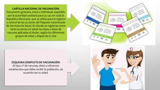 CARTILLA NACIONAL DE VACUNACIÓN:
Documento gratuito, único e individual, expedido
por la autoridad sanitaria para su uso en toda la
República Mexicana, que se utiliza para el registro
y control de las acciones del Paquete Garantizado
de Servicios de Salud. En donde se registran entre
otras acciones en salud: los tipos y dosis de
vacunas aplicadas al titular, según los diferentes
grupos de edad y etapas de la vida
ESQUEMA COMPLETO DE VACUNACIÓN:
Al tipo, nº de vacunas, dosis y refuerzos
establecidos que debe recibir la población, de
acuerdo con su edad.
 