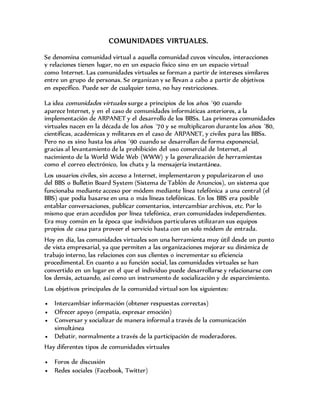 COMUNIDADES VIRTUALES.
Se denomina comunidad virtual a aquella comunidad cuyos vínculos, interacciones
y relaciones tienen lugar, no en un espacio físico sino en un espacio virtual
como Internet. Las comunidades virtuales se forman a partir de intereses similares
entre un grupo de personas. Se organizan y se llevan a cabo a partir de objetivos
en específico. Puede ser de cualquier tema, no hay restricciones.
La idea comunidades virtuales surge a principios de los años ´90 cuando
aparece Internet, y en el caso de comunidades informáticas anteriores, a la
implementación de ARPANET y el desarrollo de los BBSs. Las primeras comunidades
virtuales nacen en la década de los años ´70 y se multiplicaron durante los años ´80,
científicas, académicas y militares en el caso de ARPANET, y civiles para las BBSs.
Pero no es sino hasta los años ´90 cuando se desarrollan de forma exponencial,
gracias al levantamiento de la prohibición del uso comercial de Internet, al
nacimiento de la World Wide Web (WWW) y la generalización de herramientas
como el correo electrónico, los chats y la mensajería instantánea.
Los usuarios civiles, sin acceso a Internet, implementaron y popularizaron el uso
del BBS o Bulletin Board System (Sistema de Tablón de Anuncios), un sistema que
funcionaba mediante acceso por módem mediante línea telefónica a una central (el
BBS) que podía basarse en una o más líneas telefónicas. En los BBS era posible
entablar conversaciones, publicar comentarios, intercambiar archivos, etc. Por lo
mismo que eran accedidos por línea telefónica, eran comunidades independientes.
Era muy común en la época que individuos particulares utilizaran sus equipos
propios de casa para proveer el servicio hasta con un solo módem de entrada.
Hoy en día, las comunidades virtuales son una herramienta muy útil desde un punto
de vista empresarial, ya que permiten a las organizaciones mejorar su dinámica de
trabajo interno, las relaciones con sus clientes o incrementar su eficiencia
procedimental. En cuanto a su función social, las comunidades virtuales se han
convertido en un lugar en el que el individuo puede desarrollarse y relacionarse con
los demás, actuando, así como un instrumento de socialización y de esparcimiento.
Los objetivos principales de la comunidad virtual son los siguientes:
 Intercambiar información (obtener respuestas correctas)
 Ofrecer apoyo (empatía, expresar emoción)
 Conversar y socializar de manera informal a través de la comunicación
simultánea
 Debatir, normalmente a través de la participación de moderadores.
Hay diferentes tipos de comunidades virtuales
 Foros de discusión
 Redes sociales (Facebook, Twitter)
 