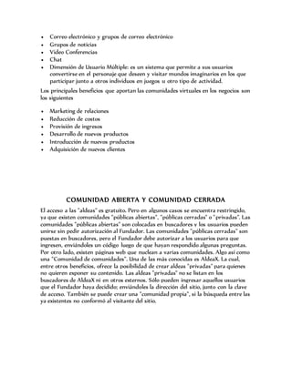  Correo electrónico y grupos de correo electrónico
 Grupos de noticias
 Video Conferencias
 Chat
 Dimensión de Usuario Múltiple: es un sistema que permite a sus usuarios
convertirse en el personaje que deseen y visitar mundos imaginarios en los que
participar junto a otros individuos en juegos u otro tipo de actividad.
Los principales beneficios que aportan las comunidades virtuales en los negocios son
los siguientes
 Marketing de relaciones
 Reducción de costos
 Provisión de ingresos
 Desarrollo de nuevos productos
 Introducción de nuevos productos
 Adquisición de nuevos clientes
COMUNIDAD ABIERTA Y COMUNIDAD CERRADA
El acceso a las "aldeas" es gratuito. Pero en algunos casos se encuentra restringido,
ya que existen comunidades "públicas abiertas", "públicas cerradas" o "privadas”. Las
comunidades "públicas abiertas" son colocadas en buscadores y los usuarios pueden
unirse sin pedir autorización al Fundador. Las comunidades "públicas cerradas" son
puestas en buscadores, pero el Fundador debe autorizar a los usuarios para que
ingresen, enviándoles un código luego de que hayan respondido algunas preguntas.
Por otro lado, existen páginas web que nuclean a varias comunidades. Algo así como
una "Comunidad de comunidades". Una de las más conocidas es AldeaX. La cual,
entre otros beneficios, ofrece la posibilidad de crear aldeas "privadas" para quienes
no quieren exponer su contenido. Las aldeas "privadas" no se listan en los
buscadores de AldeaX ni en otros externos. Sólo pueden ingresar aquellos usuarios
que el Fundador haya decidido; enviándoles la dirección del sitio, junto con la clave
de acceso. También se puede crear una "comunidad propia", si la búsqueda entre las
ya existentes no conformó al visitante del sitio.
 