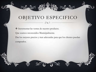 OBJETIVO ESPECIFICO
 Incrementar las ventas de nuestro producto.
Que seamos reconocidos Municipalmente.
Dar los mejores precios y mas adecuadas para que los clientes puedan
comprarlos.
 