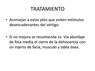 TRATAMIENTO
• Aconsejar a estos ptes que eviten estímulos
desencadenantes del vértigo.
• Si no mejora se recomienda cx. Via abordaje
de fosa media el cierre de la dehiscencia con
un injerto de facia, musculo y tabla ósea.

 