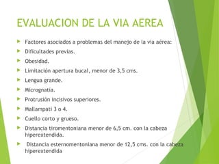 EVALUACION DE LA VIA AEREA
 Factores asociados a problemas del manejo de la via aérea:
 Dificultades previas.
 Obesidad.
 Limitación apertura bucal, menor de 3,5 cms.
 Lengua grande.
 Micrognatia.
 Protrusión incisivos superiores.
 Mallampati 3 o 4.
 Cuello corto y grueso.
 Distancia tiromentoniana menor de 6,5 cm. con la cabeza
hiperextendida.
 Distancia esternomentoniana menor de 12,5 cms. con la cabeza
hiperextendida
 