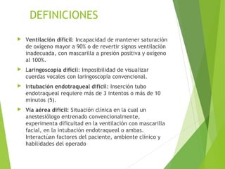 DEFINICIONES
 Ventilación difícil: Incapacidad de mantener saturación
de oxígeno mayor a 90% o de revertir signos ventilación
inadecuada, con mascarilla a presión positiva y oxígeno
al 100%.
 Laringoscopía difícil: Imposibilidad de visualizar
cuerdas vocales con laringoscopía convencional.
 Intubación endotraqueal difícil: Inserción tubo
endotraqueal requiere más de 3 intentos o más de 10
minutos (5).
 Vía aérea difícil: Situación clínica en la cual un
anestesiólogo entrenado convencionalmente,
experimenta dificultad en la ventilación con mascarilla
facial, en la intubación endotraqueal o ambas.
Interactúan factores del paciente, ambiente clínico y
habilidades del operado
 