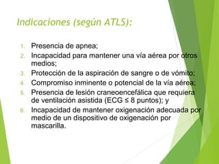 1. Presencia de apnea;
2. Incapacidad para mantener una vía aérea por otros
medios;
3. Protección de la aspiración de sangre o de vómito;
4. Compromiso inminente o potencial de la vía aérea;
5. Presencia de lesión craneoencefálica que requiera
de ventilación asistida (ECG ≤ 8 puntos); y
6. Incapacidad de mantener oxigenación adecuada por
medio de un dispositivo de oxigenación por
mascarilla.
Indicaciones (según ATLS):
 