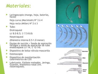 Materiales:
 Laringoscopio (mango, hoja, baterías,
focos)
Hoja curva (Macintosh) Nº 3 ó 4
Hoja recta (Miller) Nº 2 ó 3
 Tubo:
Orotraqueal
( 8.0–8.5; 7.5-8.0)♂ ♀
Nasotraqueal
(Diámetro interno 0.5-1.0 menor)
 Equipo de succión + Sonda de aspiración
faríngea y sonda de aspiración de tubo
endotraqueal ( 14; 12-14)♂ ♀
 Dispositivo de bolsa-válvula-mascarilla
 Estetoscopio
 Dispositivo de monitorización
colorimétrica de CO2
 Lubricante, Estilete maleable, Jeringa,
Guantes, Anestésico nasal (int.
nasotraqueal).
 