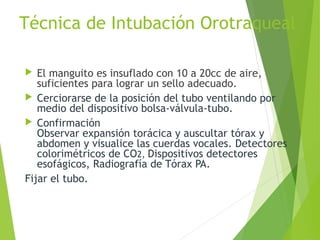 Técnica de Intubación Orotraqueal
 El manguito es insuflado con 10 a 20cc de aire,
suficientes para lograr un sello adecuado.
 Cerciorarse de la posición del tubo ventilando por
medio del dispositivo bolsa-válvula-tubo.
 Confirmación
Observar expansión torácica y auscultar tórax y
abdomen y visualice las cuerdas vocales. Detectores
colorimétricos de CO2, Dispositivos detectores
esofágicos, Radiografía de Tórax PA.
Fijar el tubo.
 