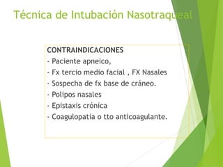 Técnica de Intubación Nasotraqueal
CONTRAINDICACIONES
- Paciente apneico,
- Fx tercio medio facial , FX Nasales
- Sospecha de fx base de cráneo.
- Polipos nasales
- Epistaxis crónica
- Coagulopatia o tto anticoagulante.
 