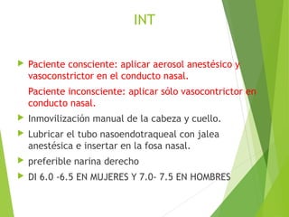 INT
 Paciente consciente: aplicar aerosol anestésico y
vasoconstrictor en el conducto nasal.
Paciente inconsciente: aplicar sólo vasocontrictor en
conducto nasal.
 Inmovilización manual de la cabeza y cuello.
 Lubricar el tubo nasoendotraqueal con jalea
anestésica e insertar en la fosa nasal.
 preferible narina derecho
 DI 6.0 -6.5 EN MUJERES Y 7.0- 7.5 EN HOMBRES
 