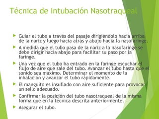 Técnica de Intubación Nasotraqueal
 Guiar el tubo a través del pasaje dirigiéndolo hacia arriba
de la nariz y luego hacia atrás y abajo hacia la nasofaringe.
 A medida que el tubo pasa de la nariz a la nasofaringe se
debe dirigir hacia abajo para facilitar su paso por la
faringe.
 Una vez que el tubo ha entrado en la faringe escuchar el
flujo de aire que sale del tubo. Avanzar el tubo hasta que el
sonido sea máximo. Determinar el momento de la
inhalación y avanzar el tubo rápidamente.
 El manguito es insuflado con aire suficiente para provocar
un sello adecuado.
 Confirmar la posición del tubo nasotraqueal de la misma
forma que en la técnica descrita anteriormente.
 Asegurar el tubo.
 