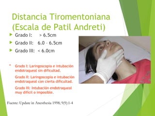 Distancia Tiromentoniana
(Escala de Patil Andreti)
 Grado I: > 6.5cm
 Grado II: 6.0 – 6.5cm
 Grado III: < 6.0cm
* Grado I: Laringoscopia e intubación
endotraqueal sin dificultad.
Grado II: Laringoscopia e intubación
endotraqueal con cierta dificultad.
Grado III: Intubación endotraqueal
muy difícil o imposible.
Fuente: Update in Anesthesia 1998; 9(9):1-4
 