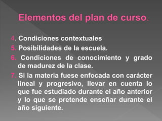 4. Condiciones contextuales
5. Posibilidades de la escuela.
6. Condiciones de conocimiento y grado
de madurez de la clase.
7. Si la materia fuese enfocada con carácter
lineal y progresivo, llevar en cuenta lo
que fue estudiado durante el año anterior
y lo que se pretende enseñar durante el
año siguiente.
 