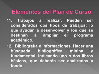 11. Trabajos a realizar. Pueden ser
considerados dos tipos de trabajos: lo
que ayudan a desenvolver y los que se
destinan a ampliar el programa
académico.
12. Bibliografía e informaciones. Hacer una
búsqueda bibliográfica minina y
fundamental, indicando uno o dos libros
básicos, que deberán ser analizados a
fondo.
 