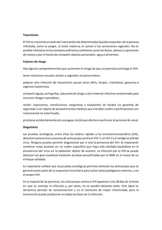 Transmisión
El VIHse transmite atravésdel intercambiode determinadoslíquidoscorporalesde lapersona
infectada, como la sangre, la leche materna, el semen o las secreciones vaginales. No es
posible infectarse enloscontactosordinarioscotidianos como los besos, abrazos o apretones
de manos o por el hecho de compartir objetos personales, agua o alimentos.
Factores de riesgo
Hay algunos comportamientos que aumentan el riesgo de que una persona contraiga el VIH:
tener relaciones sexuales anales o vaginales sin preservativo;
padecer otra infección de transmisión sexual como sífilis, herpes, clamidiasis, gonorrea o
vaginosis bacteriana;
compartiragujas,jeringuillas,solucionesde droga u otro material infectivo contaminado para
consumir drogas inyectables;
recibir inyecciones, transfusiones sanguíneas o trasplantes de tejidos sin garantías de
seguridad o ser objeto de procedimientos médicos que entrañen cortes o perforaciones con
instrumental no esterilizado;
pincharse accidentalmenteconunaaguja,lesiónque afectaenparticular al personal de salud.
Diagnóstico
Las pruebas serológicas, entre ellas los análisis rápidos y los enzimoinmunoanálisis (EIA),
detectanlapresenciaoausenciade anticuerposcontrael VIH-1, el VIH-2 y el antígeno p24 del
virus. Ninguna prueba permite diagnosticar por sí sola la presencia del VIH. Es importante
combinar estas pruebas en un orden específico que haya sido validado basándose en la
prevalencia del virus en la población objeto de examen. La infección por el VIH se puede
detectar con gran exactitud mediante pruebas precalificadas por la OMS en el marco de un
enfoque validado.
Es importante señalar que las pruebas serológicas permiten detectar los anticuerpos que se
generancomo parte de la respuesta inmunitaria para luchar contra patógenos externos, y no
el propio VIH.
En la mayoría de las personas, los anticuerpos contra el VIH aparecen a los 28 días de la fecha
en que se contrajo la infección y, por tanto, no se pueden detectar antes. Este lapso se
denomina periodo de seroconversión y es el momento de mayor infectividad, pero la
transmisión puede producirse en todas las fases de la infección.
 