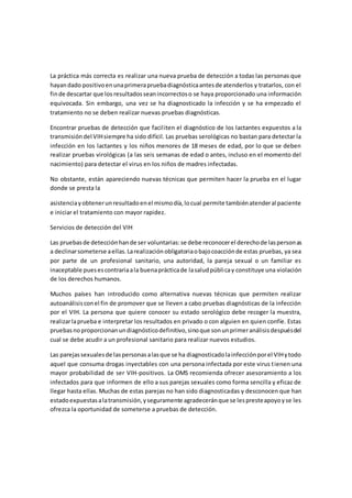 La práctica más correcta es realizar una nueva prueba de detección a todas las personas que
hayandado positivoenunaprimerapruebadiagnósticaantesde atenderlos y tratarlos, con el
finde descartar que los resultadosseanincorrectoso se haya proporcionado una información
equivocada. Sin embargo, una vez se ha diagnosticado la infección y se ha empezado el
tratamiento no se deben realizar nuevas pruebas diagnósticas.
Encontrar pruebas de detección que faciliten el diagnóstico de los lactantes expuestos a la
transmisióndel VIHsiempre ha sido difícil. Las pruebas serológicas no bastan para detectar la
infección en los lactantes y los niños menores de 18 meses de edad, por lo que se deben
realizar pruebas virológicas (a las seis semanas de edad o antes, incluso en el momento del
nacimiento) para detectar el virus en los niños de madres infectadas.
No obstante, están apareciendo nuevas técnicas que permiten hacer la prueba en el lugar
donde se presta la
asistenciayobtenerunresultadoenel mismodía,locual permite tambiénatenderal paciente
e iniciar el tratamiento con mayor rapidez.
Servicios de detección del VIH
Las pruebasde detecciónhande ser voluntarias:se debe reconocerel derechode laspersonas
a declinarsometerse aellas.Larealizaciónobligatoriaobajocoacciónde estas pruebas, ya sea
por parte de un profesional sanitario, una autoridad, la pareja sexual o un familiar es
inaceptable puesescontrariaala buenaprácticade lasaludpúblicay constituye una violación
de los derechos humanos.
Muchos países han introducido como alternativa nuevas técnicas que permiten realizar
autoanálisisconel fin de promover que se lleven a cabo pruebas diagnósticas de la infección
por el VIH. La persona que quiere conocer su estado serológico debe recoger la muestra,
realizarlaprueba e interpretar los resultados en privado o con alguien en quien confíe. Estas
pruebasnoproporcionanundiagnósticodefinitivo,sinoque sonunprimeranálisisdespuésdel
cual se debe acudir a un profesional sanitario para realizar nuevos estudios.
Las parejassexualesde laspersonasalasque se ha diagnosticadolainfecciónporel VIHytodo
aquel que consuma drogas inyectables con una persona infectada por este virus tienen una
mayor probabilidad de ser VIH-positivos. La OMS recomienda ofrecer asesoramiento a los
infectados para que informen de ello a sus parejas sexuales como forma sencilla y eficaz de
llegar hasta ellas. Muchas de estas parejas no han sido diagnosticadas y desconocen que han
estadoexpuestasalatransmisión,yseguramente agradeceránque se lespresteapoyoyse les
ofrezca la oportunidad de someterse a pruebas de detección.
 