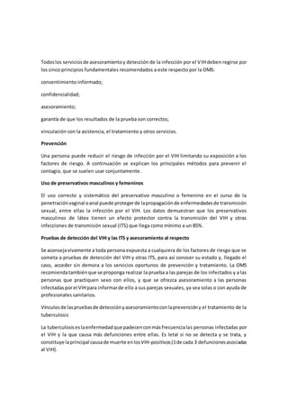 Todoslos serviciosde asesoramientoy detección de la infección por el VIH deben regirse por
los cinco principios fundamentales recomendados a este respecto por la OMS:
consentimiento informado;
confidencialidad;
asesoramiento;
garantía de que los resultados de la prueba son correctos;
vinculación con la asistencia, el tratamiento y otros servicios.
Prevención
Una persona puede reducir el riesgo de infección por el VIH limitando su exposición a los
factores de riesgo. A continuación se explican los principales métodos para prevenir el
contagio, que se suelen usar conjuntamente.
Uso de preservativos masculinos y femeninos
El uso correcto y sistemático del preservativo masculino o femenino en el curso de la
penetraciónvaginal oanal puede protegerde lapropagaciónde enfermedadesde transmisión
sexual, entre ellas la infección por el VIH. Los datos demuestran que los preservativos
masculinos de látex tienen un efecto protector contra la transmisión del VIH y otras
infecciones de transmisión sexual (ITS) que llega como mínimo a un 85%.
Pruebas de detección del VIH y las ITS y asesoramiento al respecto
Se aconsejavivamente a toda persona expuesta a cualquiera de los factores de riesgo que se
someta a pruebas de detección del VIH y otras ITS, para así conocer su estado y, llegado el
caso, acceder sin demora a los servicios oportunos de prevención y tratamiento. La OMS
recomiendatambiénque se proponga realizar la prueba a las parejas de los infectados y a las
personas que practiquen sexo con ellos, y que se ofrezca asesoramiento a las personas
infectadasporel VIHpara informarde ello a sus parejas sexuales, ya sea solas o con ayuda de
profesionales sanitarios.
Vínculosde laspruebasde detecciónyasesoramientoconlaprevencióny el tratamiento de la
tuberculosis
La tuberculosiseslaenfermedadque padecenconmásfrecuencialas personas infectadas por
el VIH y la que causa más defunciones entre ellas. Es letal si no se detecta y se trata, y
constituye laprincipal causade muerte enlosVIH-positivos(1de cada 3 defuncionesasociadas
al VIH).
 