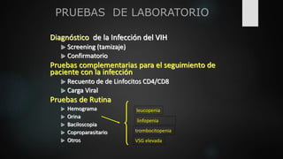 PRUEBAS DE LABORATORIO
Diagnóstico de la Infección del VIH
 Screening (tamizaje)
 Confirmatorio
Pruebas complementarias para el seguimiento de
paciente con la infección
 Recuento de de Linfocitos CD4/CD8
 Carga Viral
Pruebas de Rutina
 Hemograma
 Orina
 Baciloscopia
 Coproparasitario
 Otros
leucopenia
linfopenia
trombocitopenia
VSG elevada
 