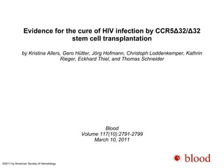 Evidence for the cure of HIV infection by CCR5Δ32/Δ32 
stem cell transplantation 
by Kristina Allers, Gero Hütter, Jörg Hofmann, Christoph Loddenkemper, Kathrin 
Rieger, Eckhard Thiel, and Thomas Schneider 
Blood 
Volume 117(10):2791-2799 
March 10, 2011 
©2011 by American Society of Hematology 
 