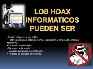 •Alertas sobre virus incurables.
• Falsa información sobre personas, instituciones, empresas, o temas
religiosos.
•Cadenas de solidaridad.
•Cadenas de la suerte.
• Métodos para hacerse millonario.
• Regalos de grandes compañías.
 