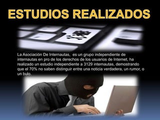 La Asociación De Internautas, es un grupo independiente de
internautas en pro de los derechos de los usuarios de Internet, ha
realizado un estudio independiente a 3129 internautas, demostrando
que el 70% no saben distinguir entre una noticia verdadera, un rumor, o
un bulo.
 