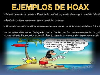 •Hotmail cerrará sus cuentas. Perdida de contactos y multa de una gran cantidad de din

• Redbull contiene veneno en su composición química.

• Una niña necesita un riñón, sino reenvías este correo morirás en las próximas 24 hor

• No aceptes al contacto Iván peña , es un hacker que formatea tu ordenador, te quita
 contraseña de Facebook y Hotmail. Pronto reenvía este mensaje simplemente copia y
 