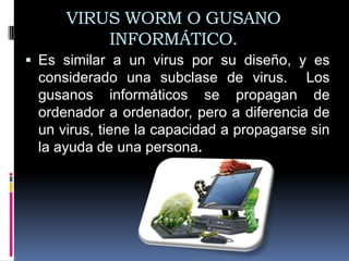 VIRUS WORM O GUSANO
         INFORMÁTICO.
 Es similar a un virus por su diseño, y es
 considerado una subclase de virus. Los
 gusanos informáticos se propagan de
 ordenador a ordenador, pero a diferencia de
 un virus, tiene la capacidad a propagarse sin
 la ayuda de una persona.
 