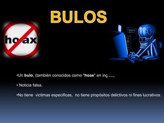 •Un bulo, (también conocidos como "hoax" en inglés)

• Noticia falsa.

•No tiene victimas especificas, no tiene propósitos delictivos ni fines lucrativos.
 