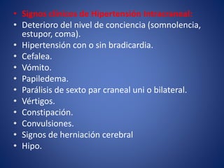 • Signos clínicos de Hipertensión Intracraneal: 
• Deterioro del nivel de conciencia (somnolencia, 
estupor, coma). 
• Hipertensión con o sin bradicardia. 
• Cefalea. 
• Vómito. 
• Papiledema. 
• Parálisis de sexto par craneal uni o bilateral. 
• Vértigos. 
• Constipación. 
• Convulsiones. 
• Signos de herniación cerebral 
• Hipo. 
 