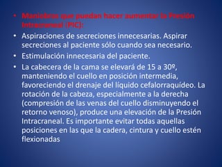 • Maniobras que puedan hacer aumentar la Presión 
Intracraneal (PIC): 
• Aspiraciones de secreciones innecesarias. Aspirar 
secreciones al paciente sólo cuando sea necesario. 
• Estimulación innecesaria del paciente. 
• La cabecera de la cama se elevará de 15 a 30º, 
manteniendo el cuello en posición intermedia, 
favoreciendo el drenaje del líquido cefalorraquídeo. La 
rotación de la cabeza, especialmente a la derecha 
(compresión de las venas del cuello disminuyendo el 
retorno venoso), produce una elevación de la Presión 
Intracraneal. Es importante evitar todas aquellas 
posiciones en las que la cadera, cintura y cuello estén 
flexionadas 
 